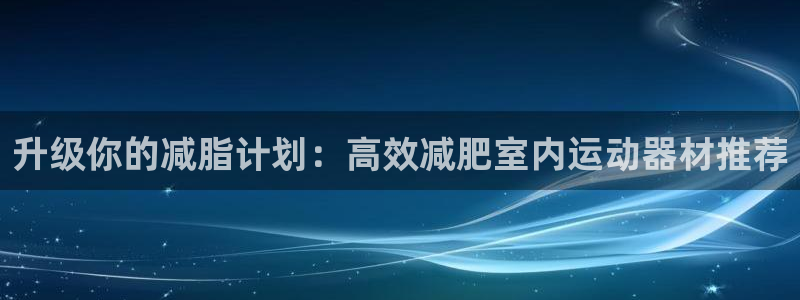 意昂体育4联系电话：升级你的减脂计划：高效减肥室内运动器材推