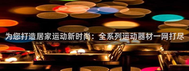 意昂4官方：为您打造居家运动新时尚：全系列运动器材一网打尽