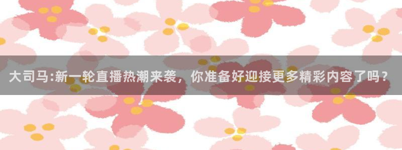 9255tv直播nba在线观看：大司马:新一轮直播热潮来袭，你准备好迎接更多精彩内容了吗？